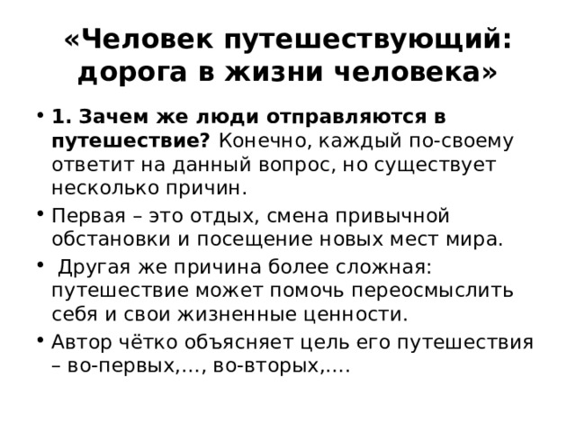 «Человек путешествующий: дорога в жизни человека» 1. Зачем же люди отправляются в путешествие? Конечно, каждый по-своему ответит на данный вопрос, но существует несколько причин. Первая – это отдых, смена привычной обстановки и посещение новых мест мира. Другая же причина более сложная: путешествие может помочь переосмыслить себя и свои жизненные ценности. Автор чётко объясняет цель его путешествия – во-первых,…, во-вторых,…. 