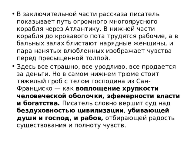 В заключительной части рассказа писатель показывает путь огромного многоярусного корабля через Атлантику. В нижней части корабля до кровавого пота трудятся рабочие, а в бальных залах блистают нарядные женщины, и пара нанятых влюбленных изображает чувства перед пресыщенной толпой. Здесь все страшно, все уродливо, все продается за деньги. Но в самом нижнем трюме стоит тяжелый гроб с телом господина из Сан-Франциско — как воплощение хрупкости человеческой оболочки, эфемерности власти и богатства. Писатель словно вершит суд над бездуховностью цивилизации , убивающей души и господ, и рабов, отбирающей радость существования и полноту чувств. 