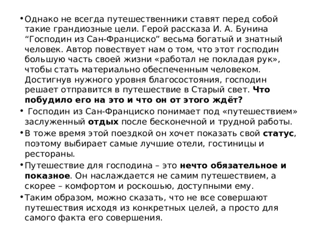 Однако не всегда путешественники ставят перед собой такие грандиозные цели. Герой рассказа И. А. Бунина “Господин из Сан-Франциско” весьма богатый и знатный человек. Автор повествует нам о том, что этот господин большую часть своей жизни «работал не покладая рук», чтобы стать материально обеспеченным человеком. Достигнув нужного уровня благосостояния, господин решает отправится в путешествие в Старый свет. Что побудило его на это и что он от этого ждёт? Господин из Сан-Франциско понимает под «путешествием» заслуженный отдых после бесконечной и трудной работы. В тоже время этой поездкой он хочет показать свой статус , поэтому выбирает самые лучшие отели, гостиницы и рестораны. Путешествие для господина – это нечто обязательное и показное . Он наслаждается не самим путешествием, а скорее – комфортом и роскошью, доступными ему. Таким образом, можно сказать, что не все совершают путешествия исходя из конкретных целей, а просто для самого факта его совершения. 