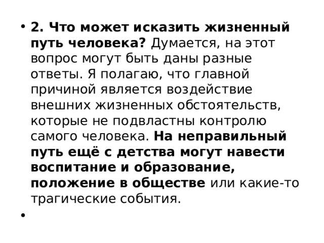 2. Что может исказить жизненный путь человека? Думается, на этот вопрос могут быть даны разные ответы. Я полагаю, что главной причиной является воздействие внешних жизненных обстоятельств, которые не подвластны контролю самого человека. На неправильный путь ещё с детства могут навести воспитание и образование, положение в обществе или какие-то трагические события. 