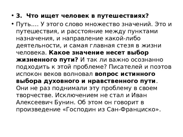 3.   Что ищет человек в путешествиях? Путь.… У этого слово множество значений. Это и путешествия, и расстояние между пунктами назначения, и направление какой-либо деятельности, и самая главная стезя в жизни человека. Какое значение несет выбор жизненного пути? И так ли важно осознанно подходить к этой проблеме? Писателей и поэтов испокон веков волновал вопрос истинного выбора духовного и нравственного пути . Они не раз поднимали эту проблему в своем творчестве. Исключением не стал и Иван Алексеевич Бунин. Об этом он говорит в произведение «Господин из Сан-Франциско». 