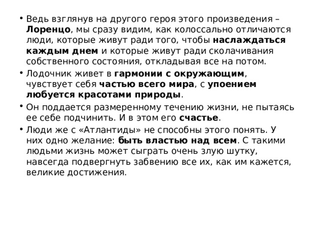 Ведь взглянув на другого героя этого произведения – Лоренцо , мы сразу видим, как колоссально отличаются люди, которые живут ради того, чтобы наслаждаться каждым днем и которые живут ради сколачивания собственного состояния, откладывая все на потом. Лодочник живет в гармонии с окружающим , чувствует себя частью всего мира , с упоением любуется красотами природы . Он поддается размеренному течению жизни, не пытаясь ее себе подчинить. И в этом его счастье . Люди же с «Атлантиды» не способны этого понять. У них одно желание: быть властью над всем . С такими людьми жизнь может сыграть очень злую шутку, навсегда подвергнуть забвению все их, как им кажется, великие достижения. 