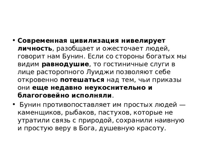 Современная цивилизация нивелирует личность , разобщает и ожесточает людей, говорит нам Бунин. Если со стороны богатых мы видим равнодушие , то гостиничные слуги в лице расторопного Луиджи позволяют себе откровенно потешаться над тем, чьи приказы они еще недавно неукоснительно и благоговейно исполняли . Бунин противопоставляет им простых людей — каменщиков, рыбаков, пастухов, которые не утратили связь с природой, сохранили наивную и простую веру в Бога, душевную красоту. 