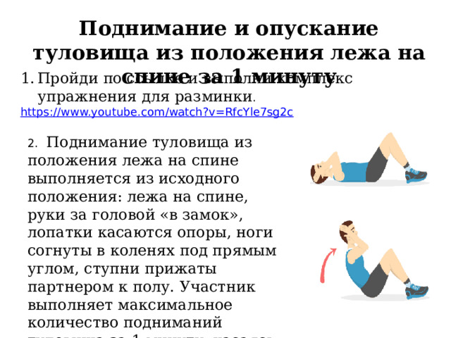 Поднимание и опускание туловища из положения лежа на спине за 1 минуту Пройди по ссылке и выполни комплекс упражнения для разминки . https://www.youtube.com/watch?v=RfcYle7sg2c  2. Поднимание туловища из положения лежа на спине выполняется из исходного положения: лежа на спине, руки за головой «в замок», лопатки касаются опоры, ноги согнуты в коленях под прямым углом, ступни прижаты партнером к полу. Участник выполняет максимальное количество подниманий туловища за 1 минуту, касаясь локтями бедер (коленей), с последующим возвратом в исходное положение. 