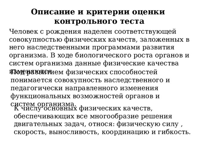 Описание и критерии оценки  контрольного теста Человек с рождения наделен соответствующей совокупностью физических качеств, заложенных в него наследственными программами развития организма. В ходе биологического роста органов и систем организма данные физические качества изменяются Под развитием физических способностей понимается совокупность наследственного и педагогически направленного изменения функциональных возможностей органов и систем организма. К числу основных физических качеств, обеспечивающих все многообразие решения двигательных задач, относя: физическую силу , скорость, выносливость, координацию и гибкость. 