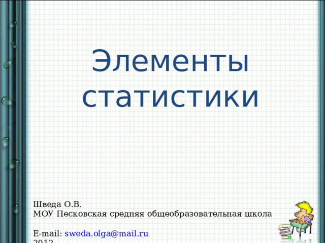 Элементы статистики Шведа О.В. МОУ Песковская средняя общеобразовательная школа E-mail :  sweda.olga@mail.ru 2012 