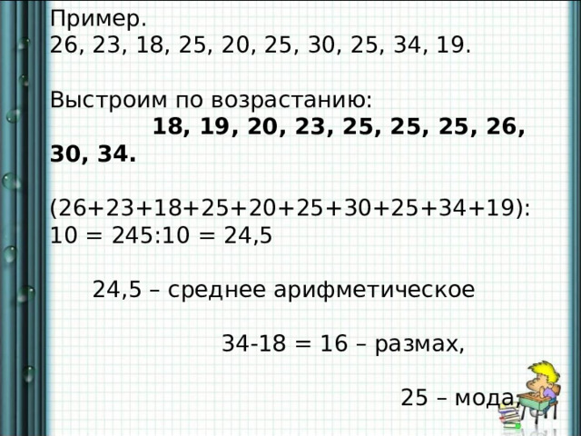 Пример. 26, 23, 18, 25, 20, 25, 30, 25, 34, 19. Выстроим по возрастанию:  18, 19, 20, 23, 25, 25, 25, 26, 30, 34.  (26+23+18+25+20+25+30+25+34+19): 10 = 245:10 = 24,5  24,5 – среднее арифметическое  34-18 = 16 – размах,  25 – мода,  25 – медиана. 