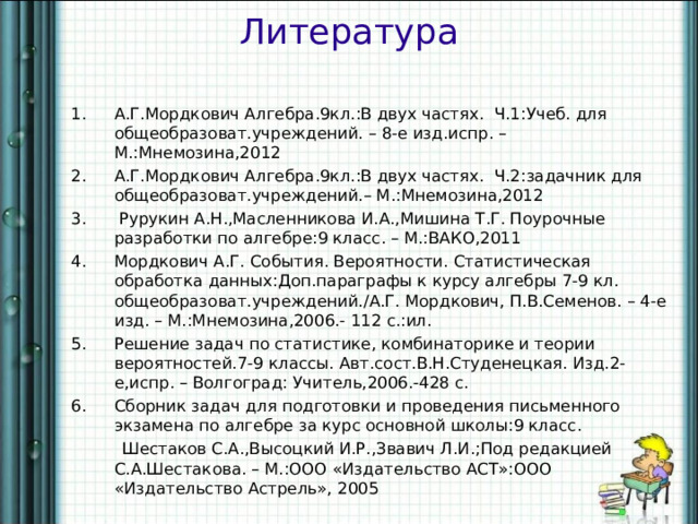 Литература А.Г.Мордкович Алгебра.9кл.:В двух частях. Ч.1:Учеб. для общеобразоват.учреждений. – 8-е изд.испр. – М.:Мнемозина,2012 А.Г.Мордкович Алгебра.9кл.:В двух частях. Ч.2:задачник для общеобразоват.учреждений.– М.:Мнемозина,2012  Рурукин А.Н.,Масленникова И.А.,Мишина Т.Г. Поурочные разработки по алгебре:9 класс. – М.:ВАКО,2011 Мордкович А.Г. События. Вероятности. Статистическая обработка данных:Доп.параграфы к курсу алгебры 7-9 кл. общеобразоват.учреждений. / А.Г. Мордкович, П.В.Семенов. – 4-е изд. – М.:Мнемозина,2006.- 112 с.:ил. Решение задач по статистике, комбинаторике и теории вероятностей.7-9 классы. Авт.сост.В.Н.Студенецкая. Изд.2-е,испр. – Волгоград: Учитель,2006.-428 с. Сборник задач для подготовки и проведения письменного экзамена по алгебре за курс основной школы:9 класс.  Шестаков С.А.,Высоцкий И.Р.,Звавич Л.И.;Под редакцией С.А.Шестакова. – М.:ООО «Издательство АСТ»:ООО «Издательство Астрель», 2005 