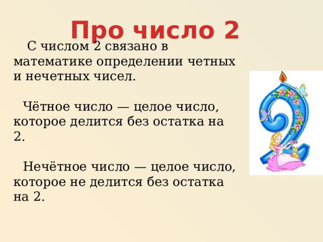 Про число 2  С числом 2 связано в математике определении четных и нечетных чисел.  Чётное число — целое число, которое делится без остатка на 2. Нечётное число — целое число, которое не делится без остатка на 2.  