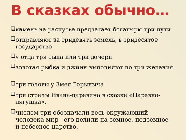 В сказках обычно… камень на распутье предлагает богатырю три пути отправляют за тридевять земель, в тридесятое государство у отца три сына или три дочери золотая рыбка и джинн выполняют по три желания три головы у Змея Горыныча три стрелы Ивана-царевича в сказке «Царевна-лягушка». числом три обозначали весь окружающий человека мир - его делили на земное, подземное и небесное царство. 