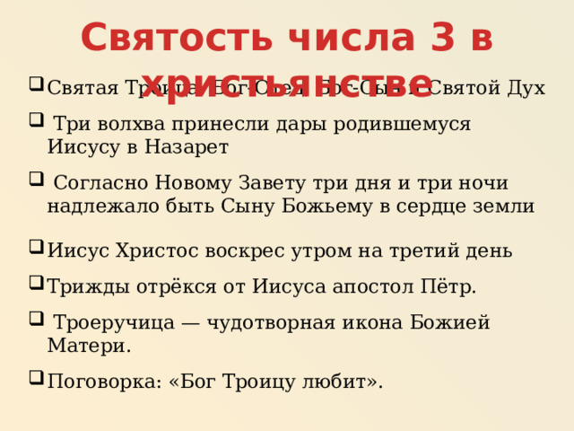 Святость числа 3 в христьянстве Святая Троица: Бог-Отец, Бог-Сын и Святой Дух  Три волхва принесли дары родившемуся Иисусу в Назарет  Согласно Новому Завету три дня и три ночи надлежало быть Сыну Божьему в сердце земли Иисус Христос воскрес утром на третий день Трижды отрёкся от Иисуса апостол Пётр.  Троеручица — чудотворная икона Божией Матери. Поговорка: «Бог Троицу любит». 