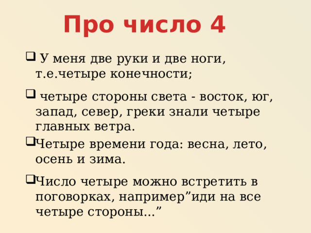 Про число 4  У меня две руки и две ноги, т.е.четыре конечности;  четыре стороны света - восток, юг, запад, север, греки знали четыре главных ветра. Четыре времени года: весна, лето, осень и зима. Число четыре можно встретить в поговорках, например”иди на все четыре стороны...” 