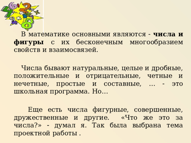   В математике основными являются - числа и фигуры с их бесконечным многообразием свойств и взаимосвязей.  Числа бывают натуральные, целые и дробные, положительные и отрицательные, четные и нечетные, простые и составные, … - это школьная программа. Но…  Еще есть числа фигурные, совершенные, дружественные и другие. «Что же это за числа?»  думал я. Так была выбрана тема проектной работы . 