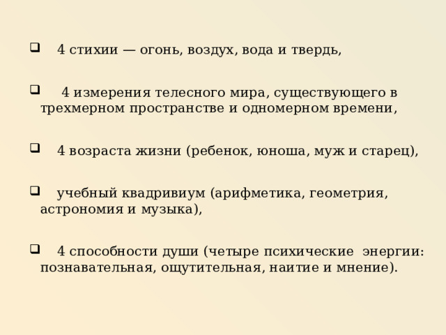  4 стихии — огонь, воздух, вода и твердь,  4 измерения телесного мира, существующего в трехмерном пространстве и одномерном времени,  4 возраста жизни (ребенок, юноша, муж и старец),  учебный квадривиум (арифметика, геометрия, астрономия и музыка),  4 способности души (четыре психические энергии: познавательная, ощутительная, наитие и мнение). 