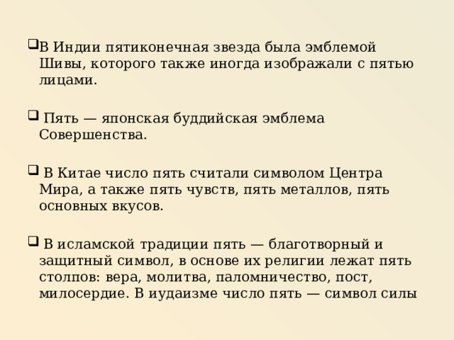 В Индии пятиконечная звезда была эмблемой Шивы, которого также иногда изображали с пятью лицами.  Пять — японская буддийская эмблема Совершенства.  В Китае число пять считали символом Центра Мира, а также пять чувств, пять металлов, пять основных вкусов.  В исламской традиции пять — благотворный и защитный символ, в основе их религии лежат пять столпов: вера, молитва, паломничество, пост, милосердие. В иудаизме число пять — символ силы 