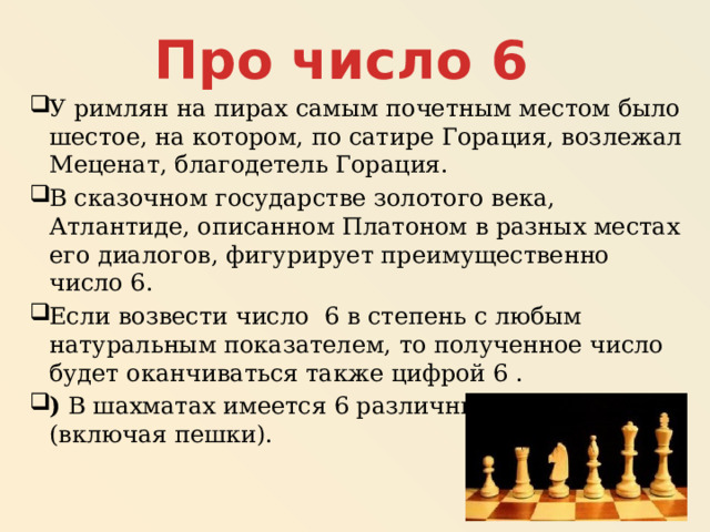 Про число 6 У римлян на пирах самым почетным местом было шестое, на котором, по сатире Горация, возлежал Меценат, благодетель Горация. В сказочном государстве золотого века, Атлантиде, описанном Платоном в разных местах его диалогов, фигурирует преимущественно число 6. Если возвести число  6 в степень с любым натуральным показателем, то полученное число будет оканчиваться также цифрой 6 . )  В шахматах имеется 6 различных видов фигур (включая пешки). 