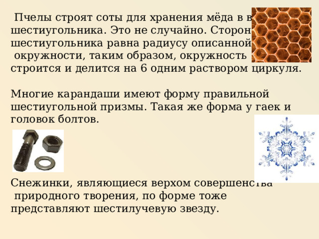   Пчелы строят соты для хранения мёда в виде шестиугольника. Это не случайно. Сторона шестиугольника равна радиусу описанной  окружности, таким образом, окружность строится и делится на 6 одним раствором циркуля. Многие карандаши имеют форму правильной шестиугольной призмы. Такая же форма у гаек и головок болтов. Снежинки, являющиеся верхом совершенства  природного творения, по форме тоже представляют шестилучевую звезду. 