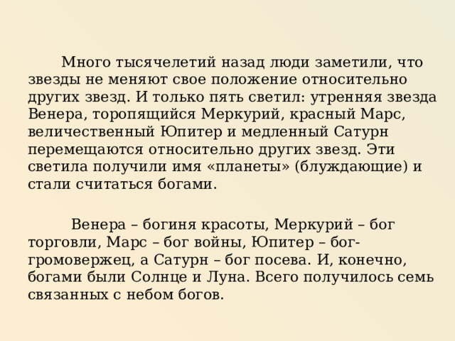  Много тысячелетий назад люди заметили, что звезды не меняют свое положение относительно других звезд. И только пять светил: утренняя звезда Венера, торопящийся Меркурий, красный Марс, величественный Юпитер и медленный Сатурн перемещаются относительно других звезд. Эти светила получили имя «планеты» (блуждающие) и стали считаться богами.  Венера – богиня красоты, Меркурий – бог торговли, Марс – бог войны, Юпитер – бог-громовержец, а Сатурн – бог посева. И, конечно, богами были Солнце и Луна. Всего получилось семь связанных с небом богов. 