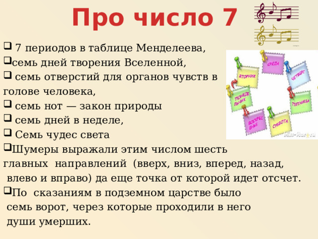 Про число 7  7 периодов в таблице Менделеева, семь дней творения Вселенной,  семь отверстий для органов чувств в голове человека,  семь нот — закон природы  семь дней в неделе,  Семь чудес света Шумеры выражали этим числом шесть главных направлений (вверх, вниз, вперед, назад,  влево и вправо) да еще точка от которой идет отсчет. По сказаниям в подземном царстве было  семь ворот, через которые проходили в него  души умерших. 