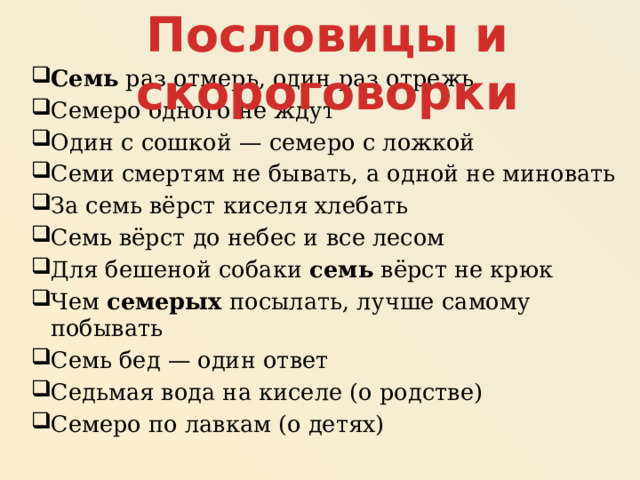 Пословицы и скороговорки Семь раз отмерь, один раз отрежь Семеро одного не ждут Один с сошкой — семеро с ложкой Семи смертям не бывать, а одной не миновать За семь вёрст киселя хлебать Семь вёрст до небес и все лесом Для бешеной собаки семь вёрст не крюк Чем семерых посылать, лучше самому побывать Семь бед — один ответ Седьмая вода на киселе (о родстве) Семеро по лавкам (о детях) 