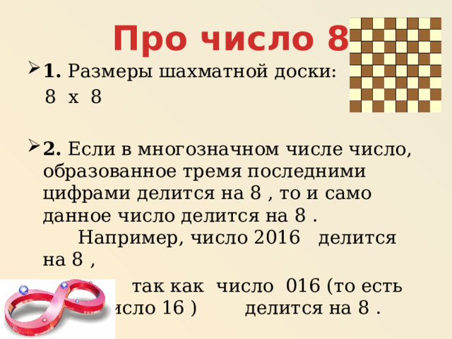 Про число 8 1.  Размеры шахматной доски:  8 х 8 2.  Если в многозначном числе число, образованное тремя последними цифрами делится на 8 , то и само данное число делится на 8 .  Например, число 2016   делится на 8 ,  так как число  016 (то есть число 16 ) делится на 8 . 