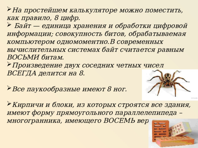 На простейшем калькуляторе можно поместить, как правило, 8 цифр.   Байт — единица хранения и обработки цифровой информации; совокупность битов, обрабатываемая компьютером одномоментно.В современных вычислительных системах байт считается равным ВОСЬМИ битам. Произведение двух соседних четных чисел ВСЕГДА делится на 8.  Все паукообразные имеют 8 ног.  Кирпичи и блоки, из которых строятся все здания, имеют форму прямоугольного параллелепипеда – многогранника, имеющего ВОСЕМЬ вершин. 