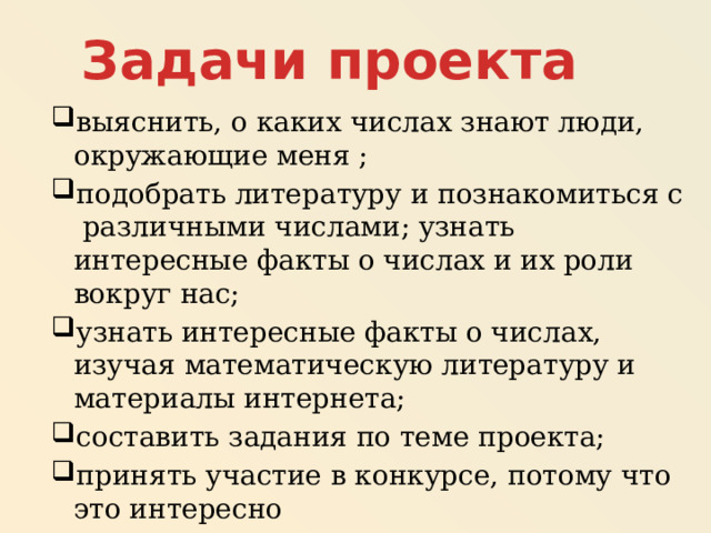 Задачи проекта выяснить, о каких числах знают люди, окружающие меня ; подобрать литературу и познакомиться с различными числами; узнать интересные факты о числах и их роли вокруг нас; узнать интересные факты о числах, изучая математическую литературу и материалы интернета; составить задания по теме проекта; принять участие в конкурсе, потому что это интересно 