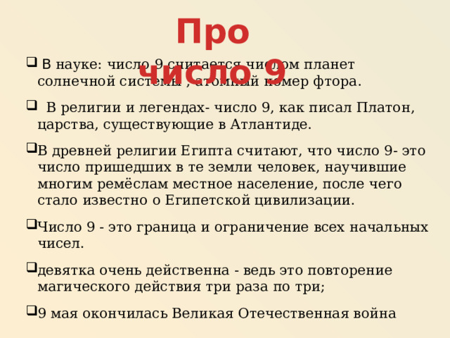 Про число 9  В науке: число 9 считается числом планет солнечной системы ; атомный номер фтора.  В религии и легендах- число 9, как писал Платон, царства, существующие в Атлантиде. В древней религии Египта считают, что число 9- это число пришедших в те земли человек, научившие многим ремёслам местное население, после чего стало известно о Египетской цивилизации. Число 9 - это граница и ограничение всех начальных чисел. девятка очень действенна - ведь это повторение магического действия три раза по три; 9 мая окончилась Великая Отечественная война 