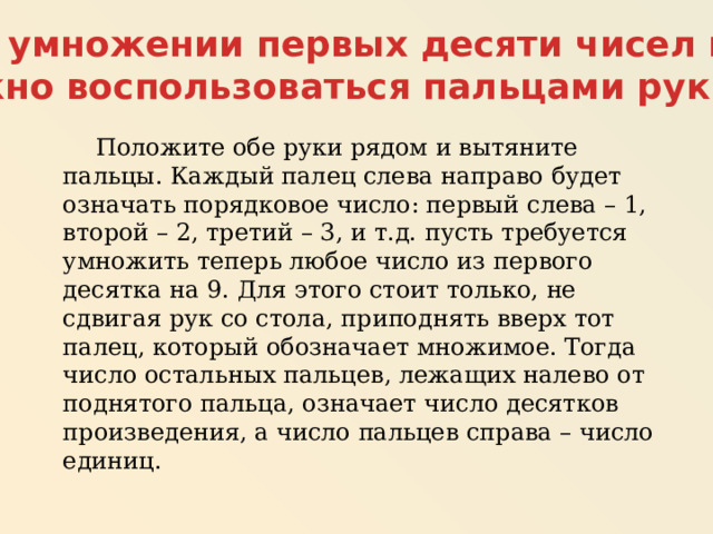 При умножении первых десяти чисел на 9 можно воспользоваться пальцами рук.  Положите обе руки рядом и вытяните пальцы. Каждый палец слева направо будет означать порядковое число: первый слева – 1, второй – 2, третий – 3, и т.д. пусть требуется умножить теперь любое число из первого десятка на 9. Для этого стоит только, не сдвигая рук со стола, приподнять вверх тот палец, который обозначает множимое. Тогда число остальных пальцев, лежащих налево от поднятого пальца, означает число десятков произведения, а число пальцев справа – число единиц. 
