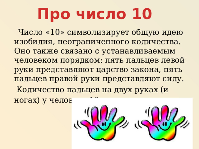 Про число 10  Число «10» символизирует общую идею изобилия, неограниченного количества. Оно также связано с устанавливаемым человеком порядком: пять пальцев левой руки представляют царство закона, пять пальцев правой руки представляют силу.  Количество пальцев на двух руках (и ногах) у человека 10 . 