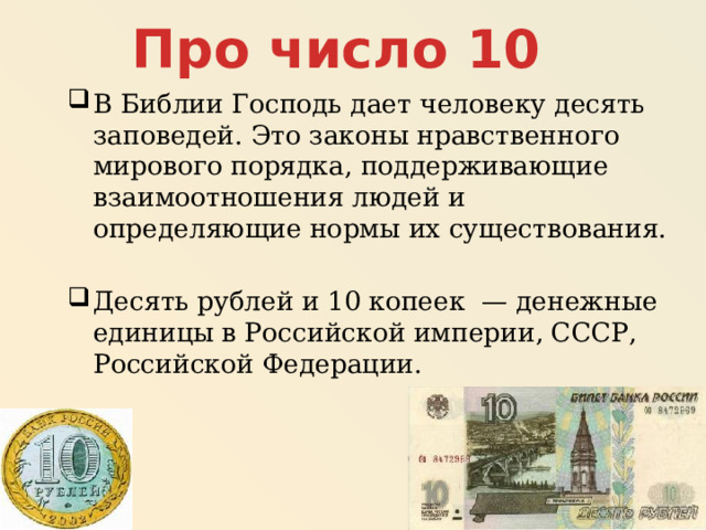 Про число 10 В Библии Господь дает человеку десять заповедей. Это законы нравственного мирового порядка, поддерживающие взаимоотношения людей и определяющие нормы их существования. Десять рублей и 10 копеек — денежные единицы в Российской империи, СССР, Российской Федерации. 
