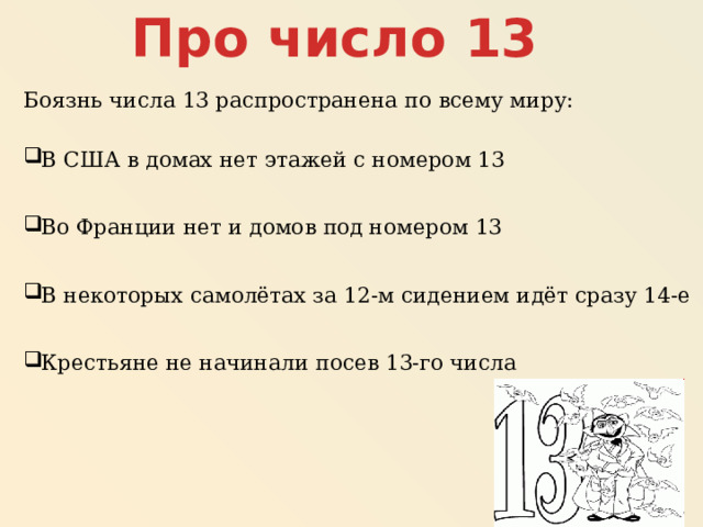 Про число 13 Боязнь числа 13 распространена по всему миру: В США в домах нет этажей с номером 13 Во Франции нет и домов под номером 13 В некоторых самолётах за 12-м сидением идёт сразу 14-е Крестьяне не начинали посев 13-го числа 