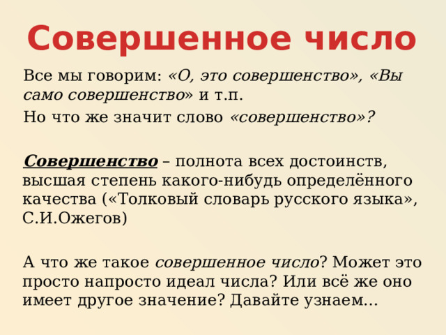Совершенное число Все мы говорим: «О, это совершенство», «Вы само совершенство » и т.п. Но что же значит слово «совершенство»?  Совершенство – полнота всех достоинств, высшая степень какого-нибудь определённого качества («Толковый словарь русского языка», С.И.Ожегов) А что же такое совершенное число ? Может это просто напросто идеал числа? Или всё же оно имеет другое значение? Давайте узнаем… 