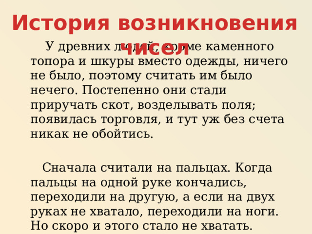 История возникновения чисел  У древних людей, кроме каменного топора и шкуры вместо одежды, ничего не было, поэтому считать им было нечего. Постепенно они стали приручать скот, возделывать поля; появилась торговля, и тут уж без счета никак не обойтись.  Сначала считали на пальцах. Когда пальцы на одной руке кончались, переходили на другую, а если на двух руках не хватало, переходили на ноги. Но скоро и этого стало не хватать. Возникла проблема: что делать ? 