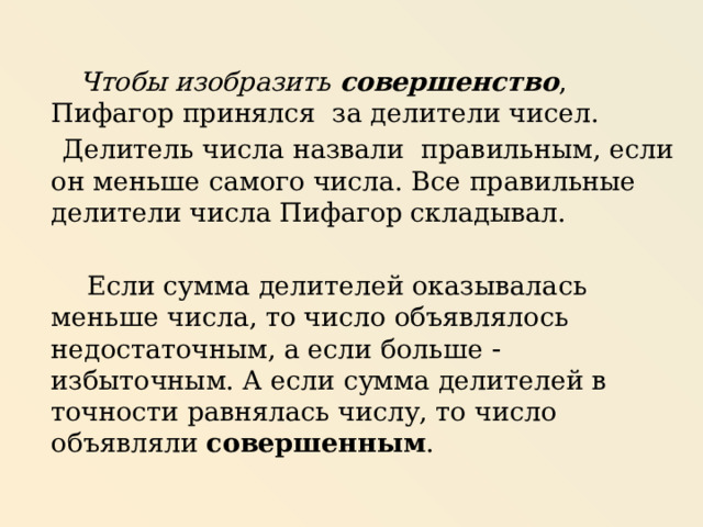  Чтобы изобразить совершенство , Пифагор принялся за делители чисел.  Делитель числа назвали правильным, если он меньше самого числа. Все правильные делители числа Пифагор складывал.  Если сумма делителей оказывалась меньше числа, то число объявлялось недостаточным, а если больше  избыточным. А если сумма делителей в точности равнялась числу, то число объявляли совершенным . 