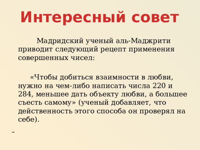 Интересный совет   Мадридский ученый аль-Маджрити приводит следующий рецепт применения совершенных чисел:  «Чтобы добиться взаимности в любви, нужно на чем-либо написать числа 220 и 284, меньшее дать объекту любви, а большее съесть самому» (ученый добавляет, что действенность этого способа он проверял на себе).  