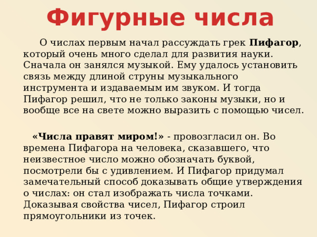 Фигурные числа  О числах первым начал рассуждать грек Пифагор , который очень много сделал для развития науки. Сначала он занялся музыкой. Ему удалось установить связь между длиной струны музыкального инструмента и издаваемым им звуком. И тогда Пифагор решил, что не только законы музыки, но и вообще все на свете можно выразить с помощью чисел.  «Числа правят миром!» - провозгласил он. Во времена Пифагора на человека, сказавшего, что неизвестное число можно обозначать буквой, посмотрели бы с удивлением. И Пифагор придумал замечательный способ доказывать общие утверждения о числах: он стал изображать числа точками. Доказывая свойства чисел, Пифагор строил прямоугольники из точек. 