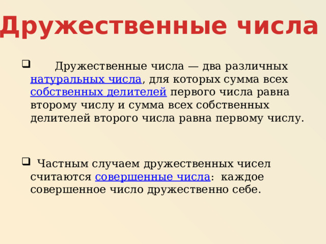 Дружественные числа  Дружественные числа — два различных натуральных числа , для которых сумма всех собственных делителей  первого числа равна второму числу и сумма всех собственных делителей второго числа равна первому числу.  Частным случаем дружественных чисел считаются совершенные числа :  каждое совершенное число дружественно себе. 