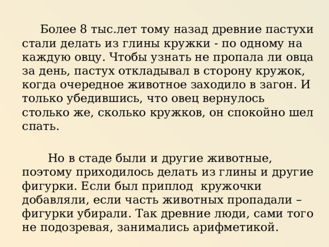  Более 8 тыс.лет тому назад древние пастухи стали делать из глины кружки - по одному на каждую овцу. Чтобы узнать не пропала ли овца за день, пастух откладывал в сторону кружок, когда очередное животное заходило в загон. И только убедившись, что овец вернулось столько же, сколько кружков, он спокойно шел спать.  Но в стаде были и другие животные, поэтому приходилось делать из глины и другие фигурки. Если был приплод кружочки добавляли, если часть животных пропадали – фигурки убирали. Так древние люди, сами того не подозревая, занимались арифметикой. 