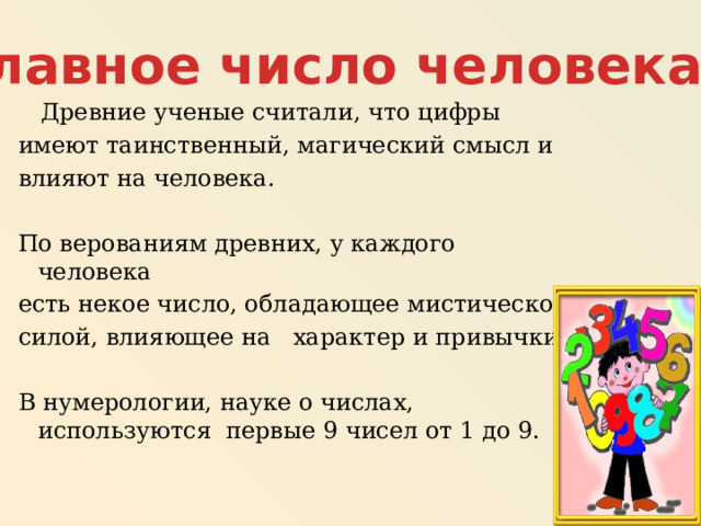 Главное число человека  Древние ученые считали, что цифры имеют таинственный, магический смысл и влияют на человека. По верованиям древних, у каждого человека есть некое число, обладающее мистической силой, влияющее на характер и привычки. В нумерологии, науке о числах, используются первые 9 чисел от 1 до 9. 