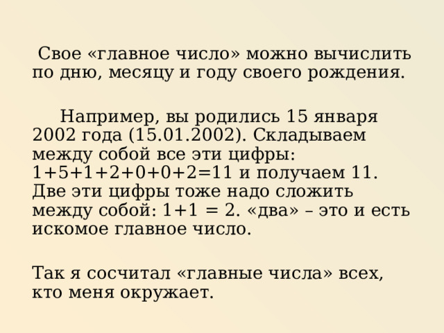  Свое «главное число» можно вычислить по дню, месяцу и году своего рождения.  Например, вы родились 15 января 2002 года (15.01.2002). Складываем между собой все эти цифры: 1+5+1+2+0+0+2=11 и получаем 11. Две эти цифры тоже надо сложить между собой: 1+1 = 2. «два» – это и есть искомое главное число. Так я сосчитал «главные числа» всех, кто меня окружает. 