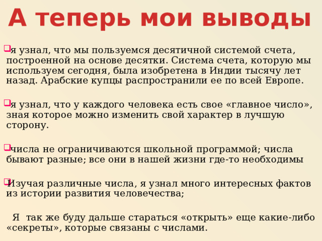 А теперь мои выводы  я узнал, что мы пользуемся десятичной системой счета, построенной на основе десятки. Система счета, которую мы используем сегодня, была изобретена в Индии тысячу лет назад. Арабские купцы распространили ее по всей Европе.  я узнал, что у каждого человека есть свое «главное число», зная которое можно изменить свой характер в лучшую сторону.  числа не ограничиваются школьной программой; числа бывают разные; все они в нашей жизни где-то необходимы Изучая различные числа, я узнал много интересных фактов из истории развития человечества;  Я так же буду дальше стараться «открыть» еще какие-либо «секреты», которые связаны с числами. 