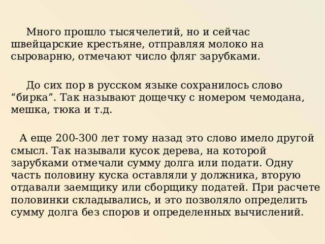  Много прошло тысячелетий, но и сейчас швейцарские крестьяне, отправляя молоко на сыроварню, отмечают число фляг зарубками.  До сих пор в русском языке сохранилось слово “бирка”. Так называют дощечку с номером чемодана, мешка, тюка и т.д.  А еще 200-300 лет тому назад это слово имело другой смысл. Так называли кусок дерева, на которой зарубками отмечали сумму долга или подати. Одну часть половину куска оставляли у должника, вторую отдавали заемщику или сборщику податей. При расчете половинки складывались, и это позволяло определить сумму долга без споров и определенных вычислений. 