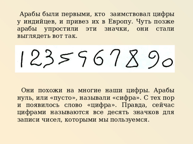  Арабы были первыми, кто заимствовал цифры у индийцев, и привез их в Европу. Чуть позже арабы упростили эти значки, они стали выглядеть вот так.  Они похожи на многие наши цифры. Арабы нуль, или «пусто», называли «сифра». С тех пор и появилось слово «цифра». Правда, сейчас цифрами называются все десять значков для записи чисел, которыми мы пользуемся. 