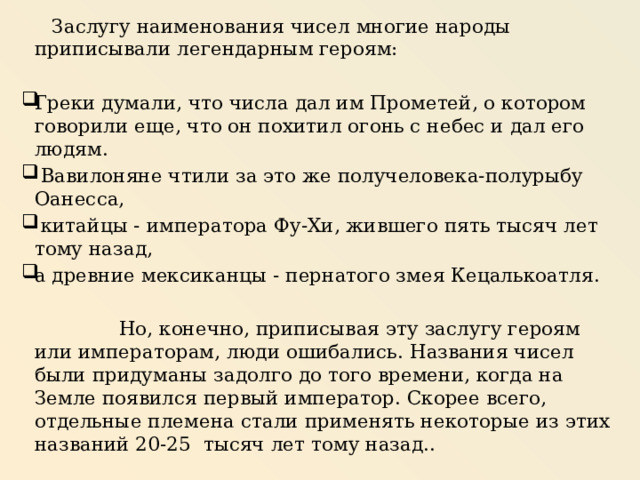  Заслугу наименования чисел многие народы приписывали легендарным героям: Греки думали, что числа дал им Прометей, о котором говорили еще, что он похитил огонь с небес и дал его людям.  Вавилоняне чтили за это же получеловека-полурыбу Оанесса,  китайцы - императора Фу-Хи, жившего пять тысяч лет тому назад, а древние мексиканцы - пернатого змея Кецалькоатля.  Но, конечно, приписывая эту заслугу героям или императорам, люди ошибались. Названия чисел были придуманы задолго до того времени, когда на Земле появился первый император. Скорее всего, отдельные племена стали применять некоторые из этих названий 20-25 тысяч лет тому назад.. 