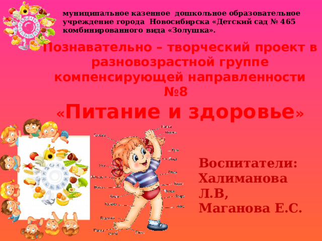 муниципальное казенное дошкольное образовательное учреждение города Новосибирска «Детский сад № 465 комбинированного вида «Золушка». Познавательно – творческий проект в разновозрастной группе компенсирующей направленности №8 « Питание и здоровье » Воспитатели: Халиманова Л.В, Маганова Е.С. 
