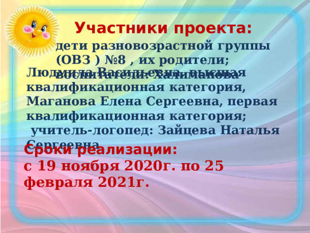 Участники проекта: дети разновозрастной группы (ОВЗ ) №8 , их родители; воспитатели: Халиманова Людмила Васильевна, высшая квалификационная категория, Маганова Елена Сергеевна, первая квалификационная категория;  учитель-логопед: Зайцева Наталья Сергеевна Сроки реализации: с 19 ноября 2020г. по 25 февраля 2021г. 