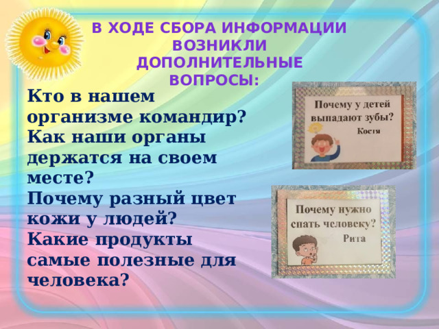 В ходе сбора информации возникли дополнительные вопросы: Кто в нашем организме командир? Как наши органы держатся на своем месте? Почему разный цвет кожи у людей? Какие продукты самые полезные для человека? 