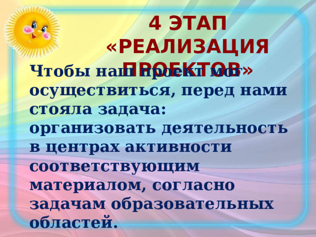 4 этап «Реализация проектов»  Чтобы наш проект мог осуществиться, перед нами стояла задача: организовать деятельность в центрах активности соответствующим материалом, согласно задачам образовательных областей. 
