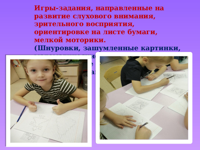 Игры-задания, направленные на развитие слухового внимания, зрительного восприятия, ориентировке на листе бумаги, мелкой моторики. (Шнуровки, зашумленные картинки, математические диктанты, выкладывание слов из зерен кофе и фасоли, написание пальчиком). 